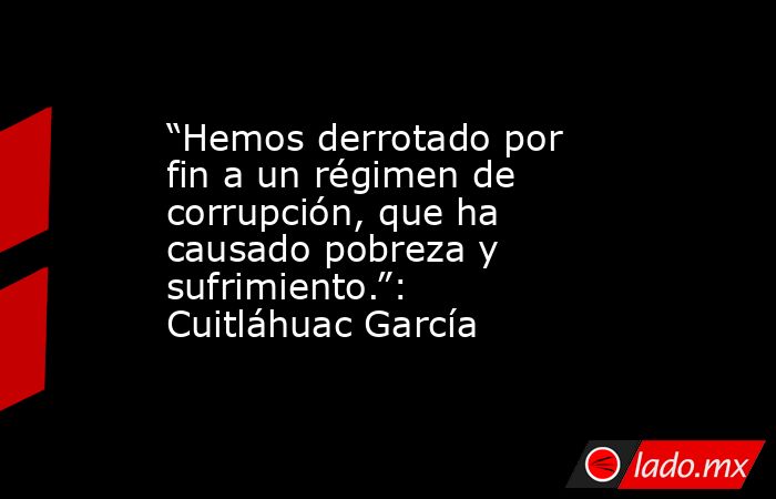 “Hemos derrotado por fin a un régimen de corrupción, que ha causado pobreza y sufrimiento.”: Cuitláhuac García. Noticias en tiempo real