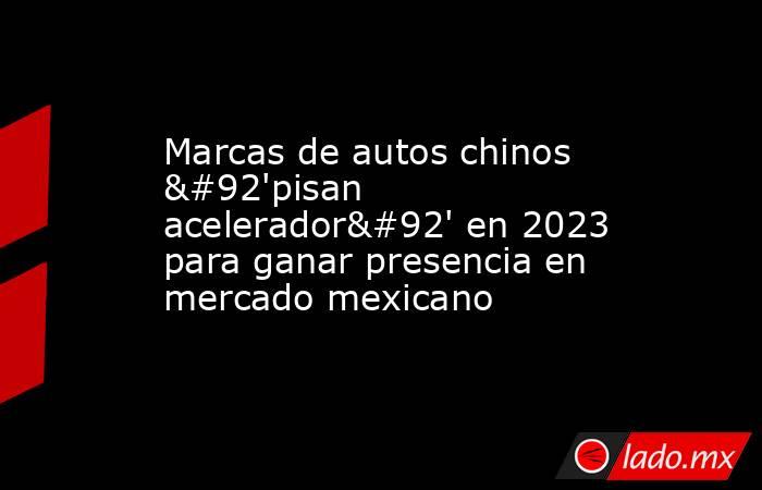 Marcas de autos chinos \'pisan acelerador\' en 2023 para ganar presencia en mercado mexicano. Noticias en tiempo real
