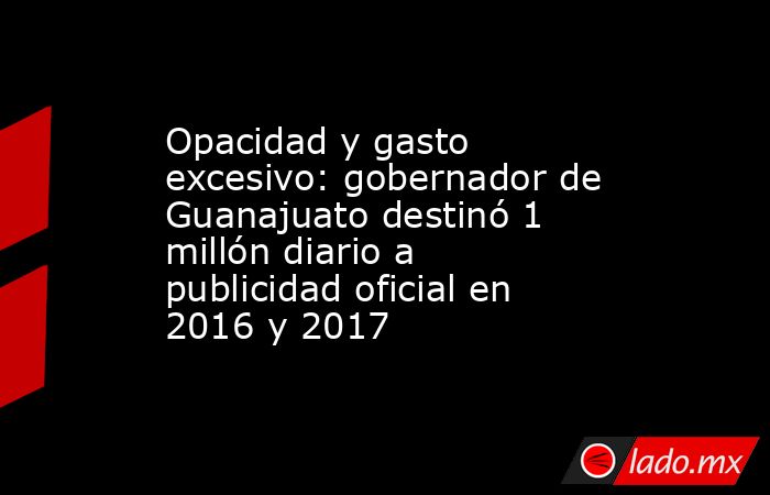 Opacidad y gasto excesivo: gobernador de Guanajuato destinó 1 millón diario a publicidad oficial en 2016 y 2017. Noticias en tiempo real