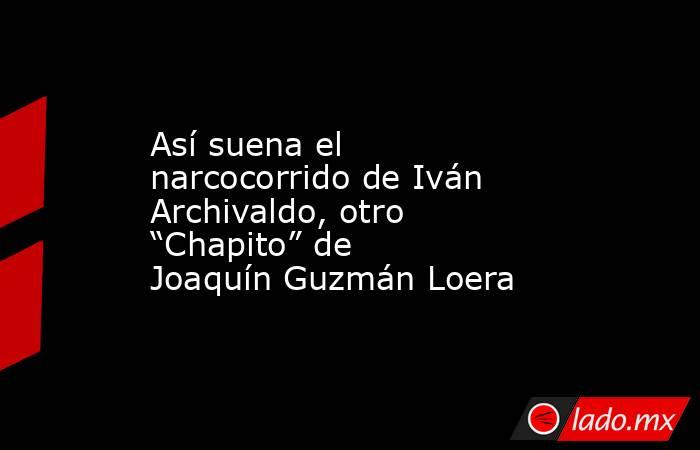 Así suena el narcocorrido de Iván Archivaldo, otro “Chapito” de Joaquín Guzmán Loera. Noticias en tiempo real