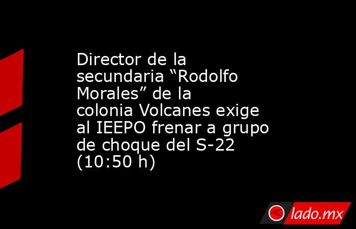 Director de la secundaria “Rodolfo Morales” de la colonia Volcanes exige al IEEPO frenar a grupo de choque del S-22 (10:50 h). Noticias en tiempo real