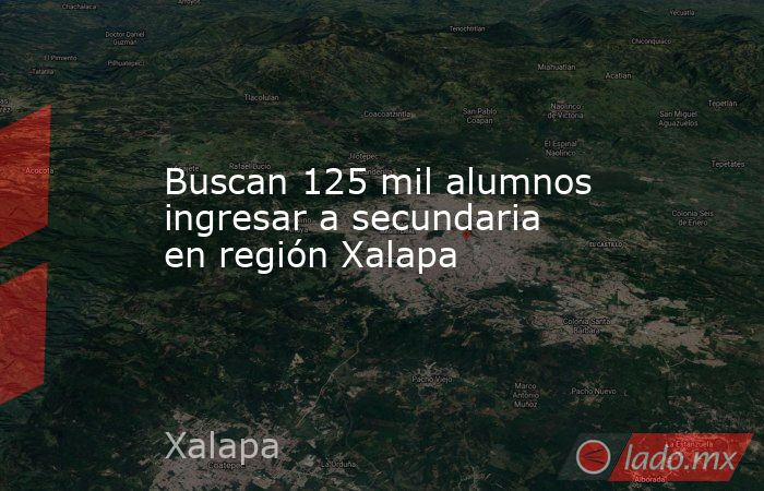Buscan 125 mil alumnos ingresar a secundaria en región Xalapa. Noticias en tiempo real