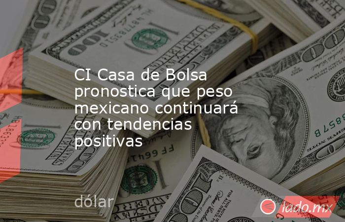 CI Casa de Bolsa pronostica que peso mexicano continuará con tendencias positivas. Noticias en tiempo real