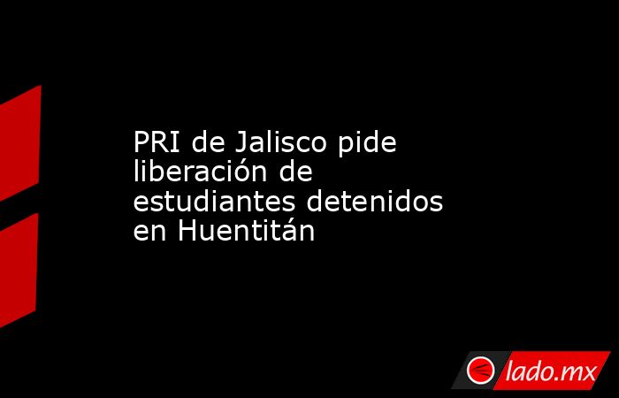 PRI de Jalisco pide liberación de estudiantes detenidos en Huentitán. Noticias en tiempo real