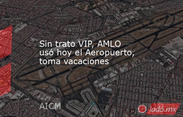 Sin trato VIP, AMLO usó hoy el Aeropuerto, toma vacaciones. Noticias en tiempo real