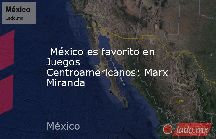  México es favorito en Juegos Centroamericanos: Marx Miranda. Noticias en tiempo real