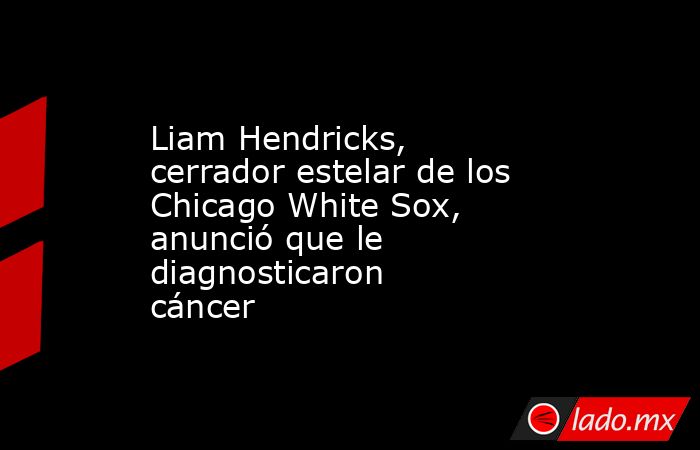 Liam Hendricks, cerrador estelar de los Chicago White Sox, anunció que le diagnosticaron cáncer . Noticias en tiempo real