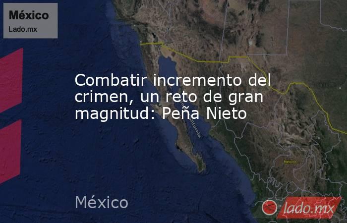 Combatir incremento del crimen, un reto de gran magnitud: Peña Nieto. Noticias en tiempo real