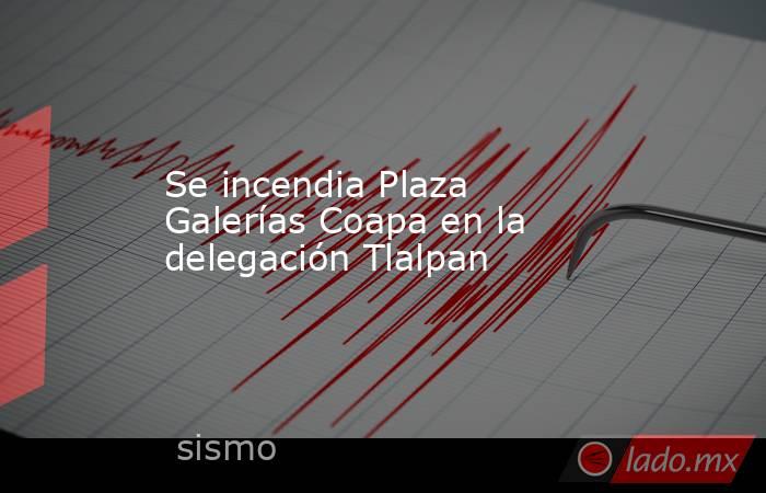 Se incendia Plaza Galerías Coapa en la delegación Tlalpan. Noticias en tiempo real