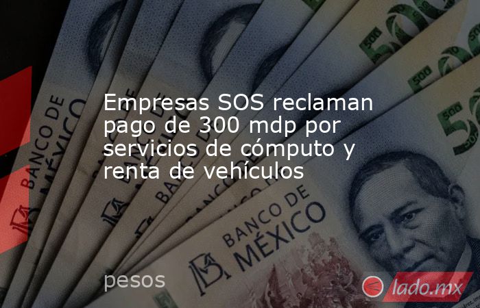 Empresas SOS reclaman pago de 300 mdp por servicios de cómputo y renta de vehículos. Noticias en tiempo real