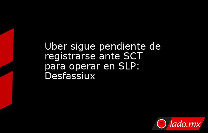 Uber sigue pendiente de registrarse ante SCT para operar en SLP: Desfassiux. Noticias en tiempo real