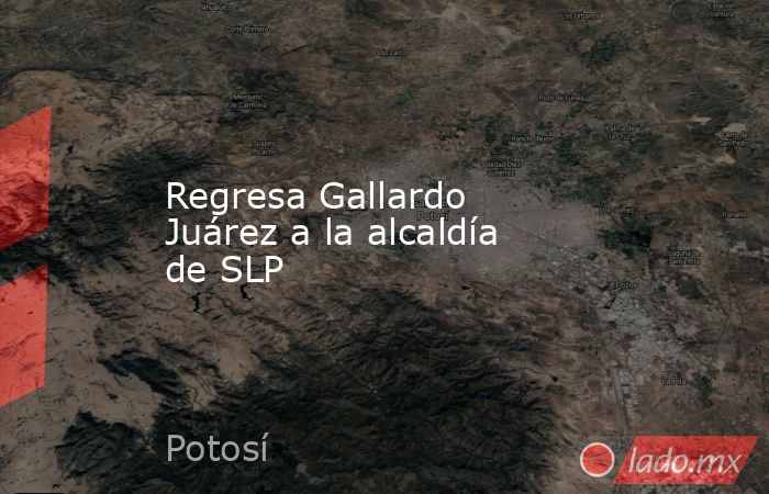 Regresa Gallardo Juárez a la alcaldía de SLP. Noticias en tiempo real