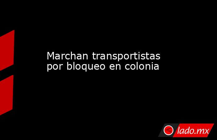 Marchan transportistas por bloqueo en colonia. Noticias en tiempo real