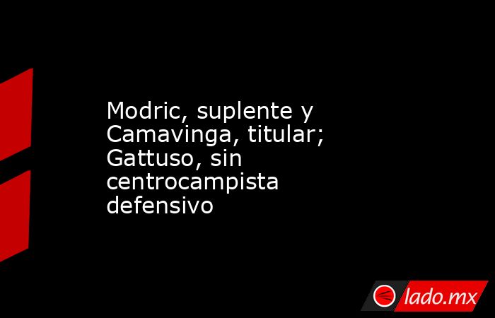 Modric, suplente y Camavinga, titular; Gattuso, sin centrocampista defensivo. Noticias en tiempo real
