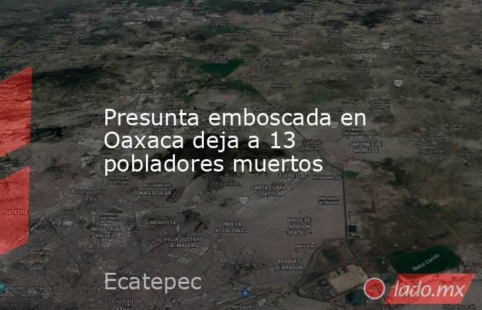 Presunta emboscada en Oaxaca deja a 13 pobladores muertos. Noticias en tiempo real