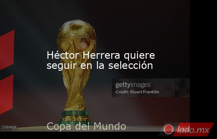 Héctor Herrera quiere seguir en la selección. Noticias en tiempo real