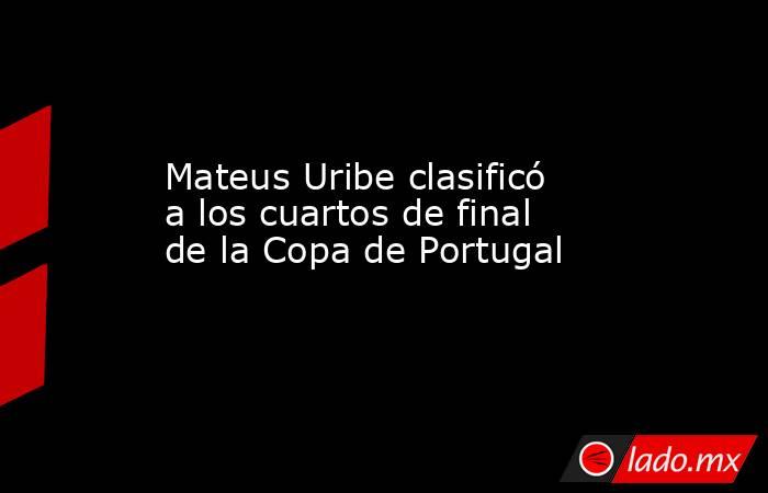 Mateus Uribe clasificó a los cuartos de final de la Copa de Portugal. Noticias en tiempo real