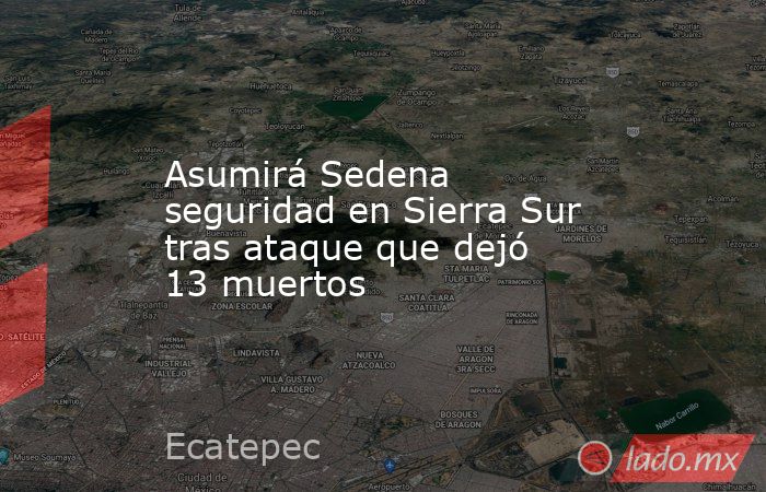 Asumirá Sedena seguridad en Sierra Sur tras ataque que dejó 13 muertos. Noticias en tiempo real