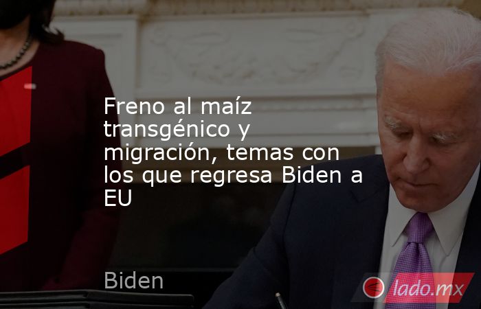 Freno al maíz transgénico y migración, temas con los que regresa Biden a EU. Noticias en tiempo real