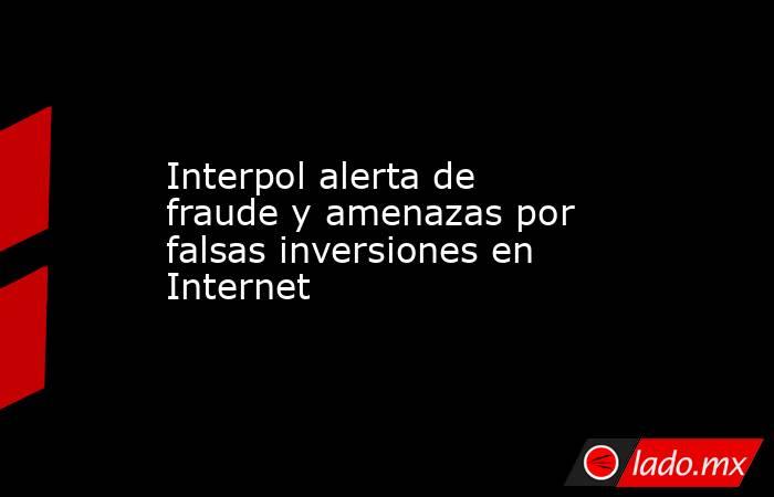 Interpol alerta de fraude y amenazas por falsas inversiones en Internet. Noticias en tiempo real