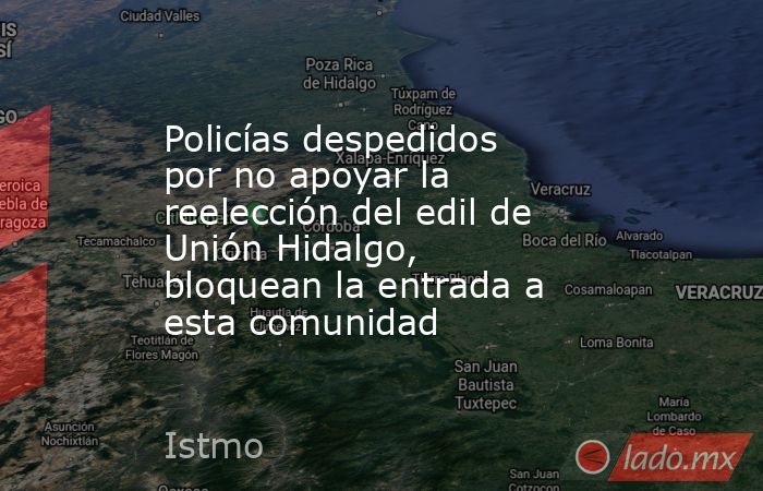 Policías despedidos por no apoyar la reelección del edil de Unión Hidalgo, bloquean la entrada a esta comunidad. Noticias en tiempo real