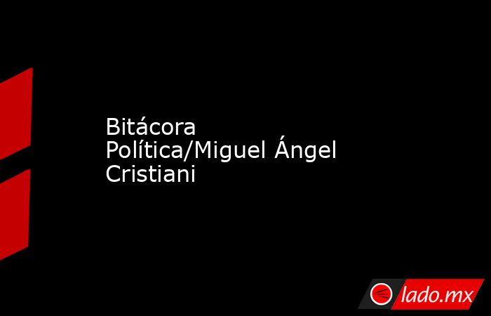 Bitácora Política/Miguel Ángel Cristiani. Noticias en tiempo real