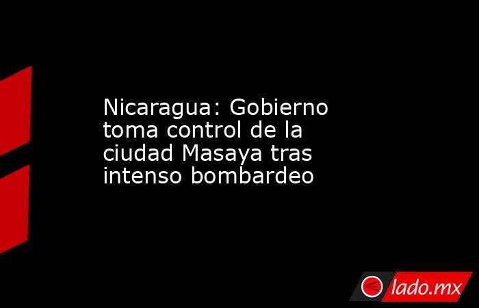 Nicaragua: Gobierno toma control de la ciudad Masaya tras intenso bombardeo. Noticias en tiempo real