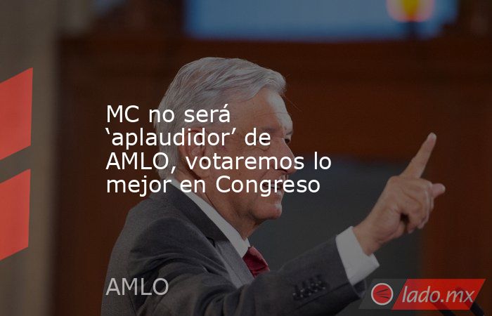 MC no será ‘aplaudidor’ de AMLO, votaremos lo mejor en Congreso. Noticias en tiempo real