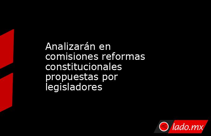Analizarán en comisiones reformas constitucionales propuestas por legisladores. Noticias en tiempo real