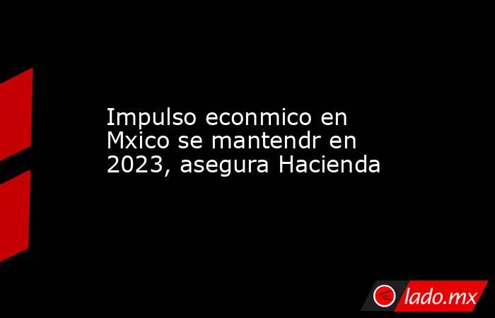 Impulso econmico en Mxico se mantendr en 2023, asegura Hacienda. Noticias en tiempo real