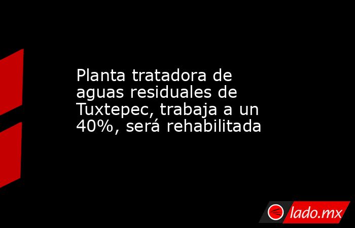 Planta tratadora de aguas residuales de Tuxtepec, trabaja a un 40%, será rehabilitada. Noticias en tiempo real