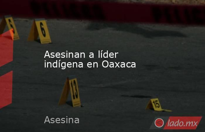 Asesinan a líder indígena en Oaxaca. Noticias en tiempo real