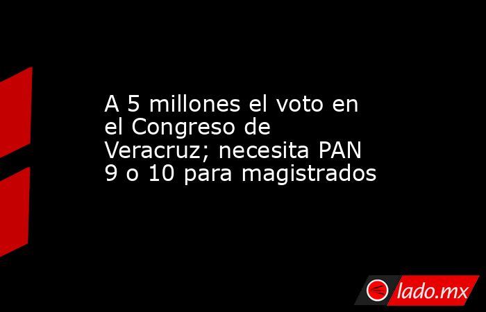 A 5 millones el voto en el Congreso de Veracruz; necesita PAN 9 o 10 para magistrados. Noticias en tiempo real
