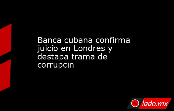 Banca cubana confirma juicio en Londres y destapa trama de corrupcin. Noticias en tiempo real