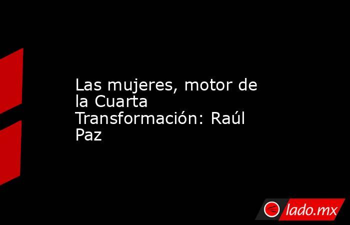 Las mujeres, motor de la Cuarta Transformación: Raúl Paz. Noticias en tiempo real