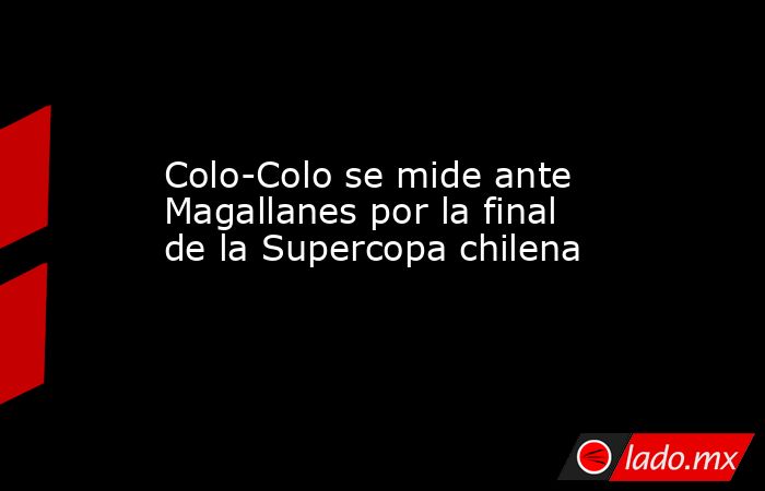 Colo-Colo se mide ante Magallanes por la final de la Supercopa chilena. Noticias en tiempo real