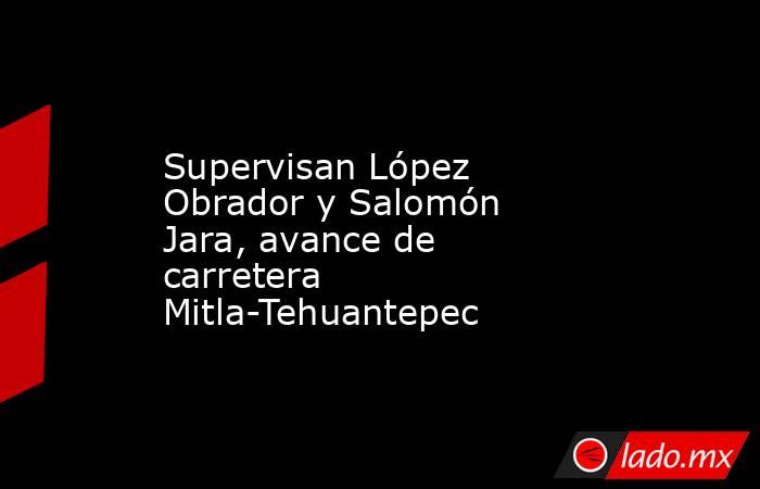 Supervisan López Obrador y Salomón Jara, avance de carretera Mitla-Tehuantepec. Noticias en tiempo real