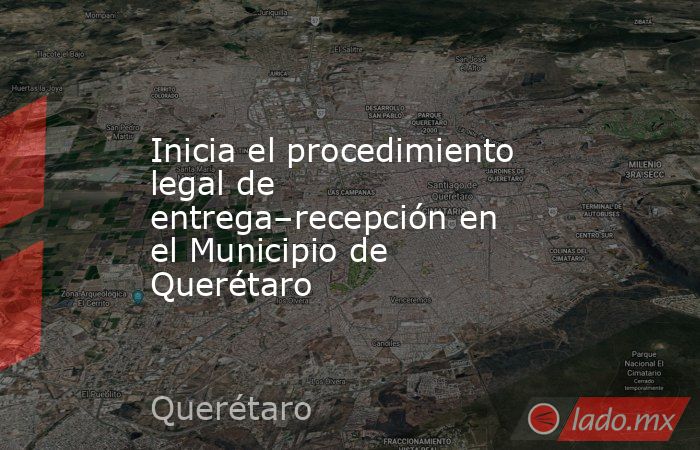 Inicia el procedimiento legal de entrega–recepción en el Municipio de Querétaro. Noticias en tiempo real