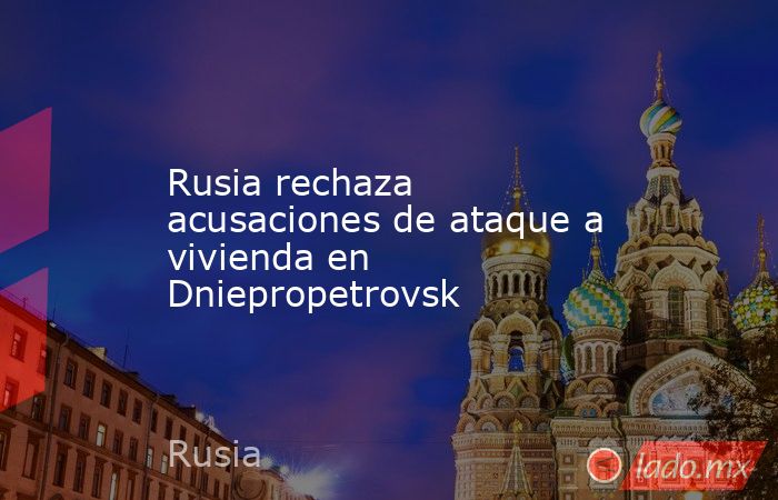 Rusia rechaza acusaciones de ataque a vivienda en Dniepropetrovsk. Noticias en tiempo real