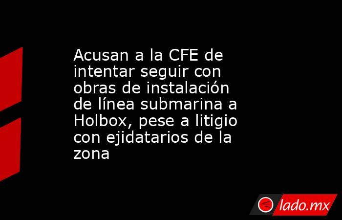 Acusan a la CFE de intentar seguir con obras de instalación de línea submarina a Holbox, pese a litigio con ejidatarios de la zona . Noticias en tiempo real