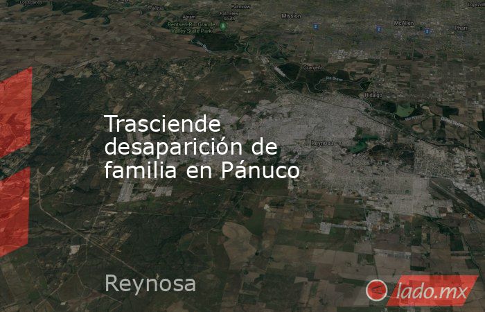 Trasciende desaparición de familia en Pánuco. Noticias en tiempo real