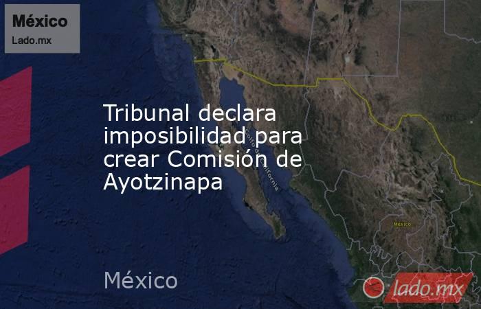 Tribunal declara imposibilidad para crear Comisión de Ayotzinapa. Noticias en tiempo real