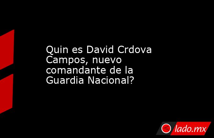 Quin es David Crdova Campos, nuevo comandante de la Guardia Nacional?. Noticias en tiempo real