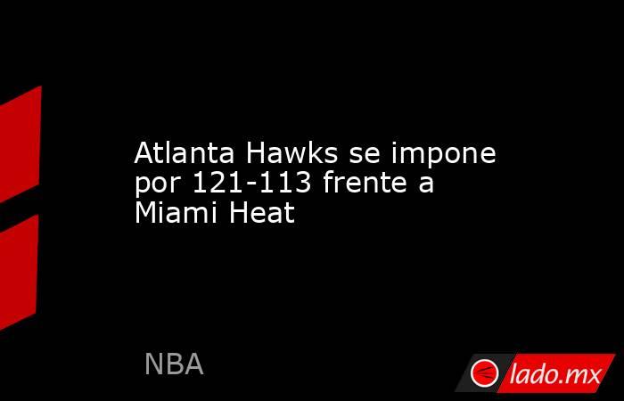 Atlanta Hawks se impone por 121-113 frente a Miami Heat. Noticias en tiempo real