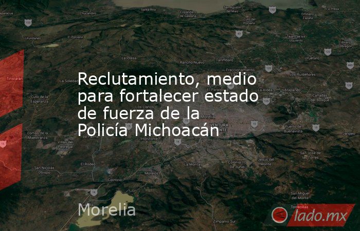 Reclutamiento, medio para fortalecer estado de fuerza de la Policía Michoacán. Noticias en tiempo real
