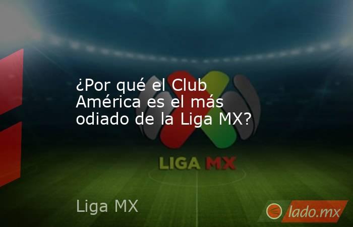 ¿Por qué el Club América es el más odiado de la Liga MX?. Noticias en tiempo real