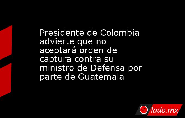 Presidente de Colombia advierte que no aceptará orden de captura contra su ministro de Defensa por parte de Guatemala. Noticias en tiempo real