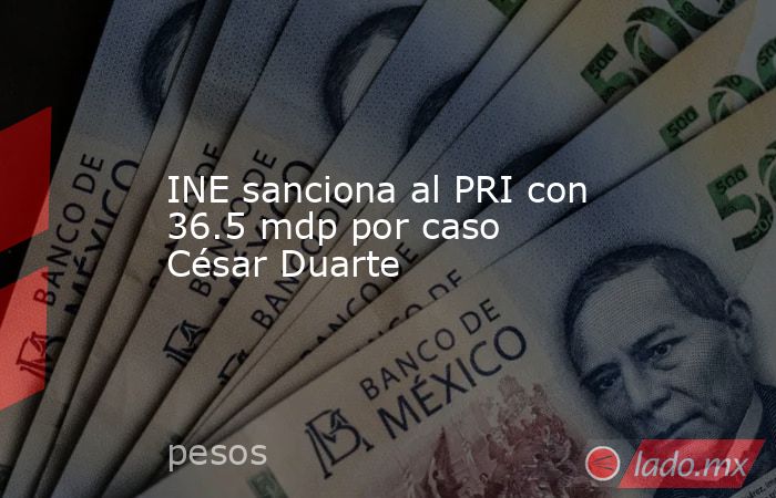 INE sanciona al PRI con 36.5 mdp por caso César Duarte. Noticias en tiempo real