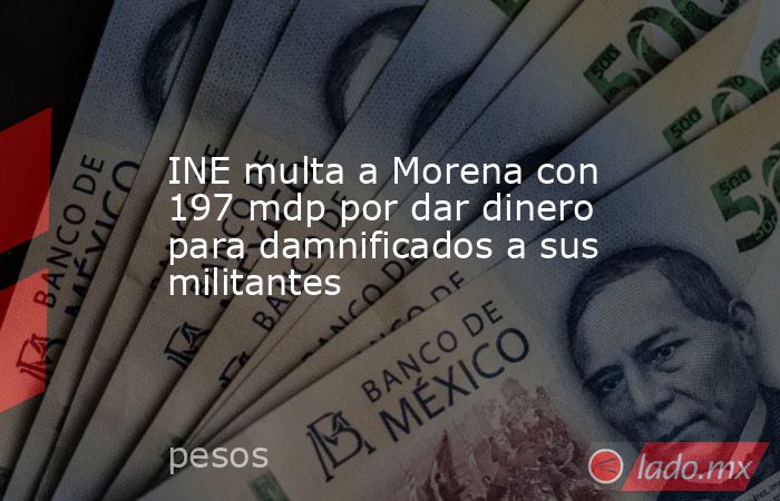 INE multa a Morena con 197 mdp por dar dinero para damnificados a sus militantes. Noticias en tiempo real