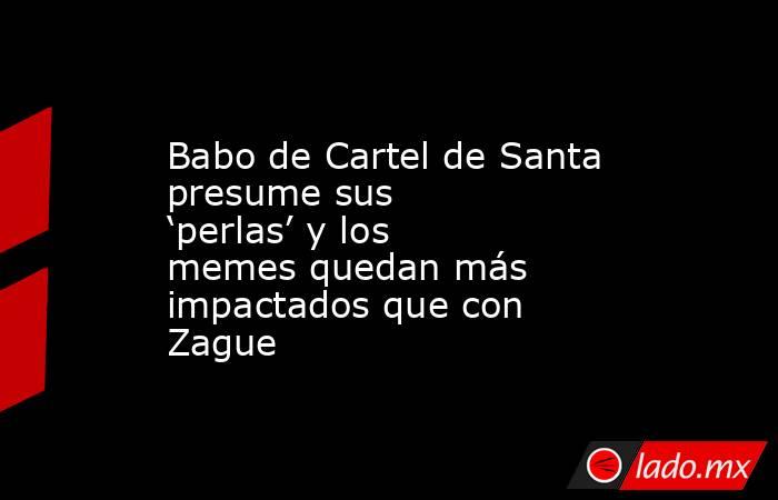 Babo de Cartel de Santa presume sus ‘perlas’ y los memes quedan más impactados que con Zague. Noticias en tiempo real